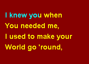 I knew you when
You needed me,

I used to make your
World go 'round,