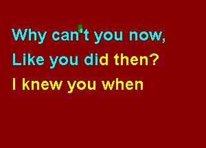 Why can't you now,
Like you did then?

I knew you when