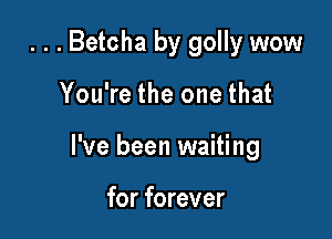 . . . Betcha by golly wow

You're the one that

I've been waiting

for forever