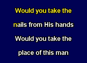 Would you take the
nails from His hands

Would you take the

place of this man