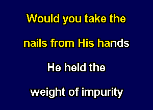 Would you take the
nails from His hands

He held the

weight of impurity