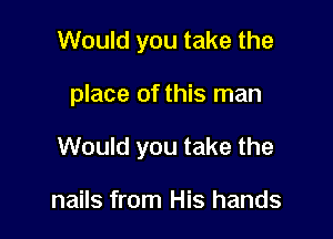 Would you take the

place of this man

Would you take the

nails from His hands