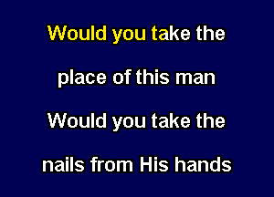 Would you take the

place of this man

Would you take the

nails from His hands