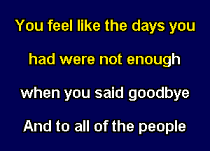 You feel like the days you

had were not enough

when you said goodbye

And to all of the people