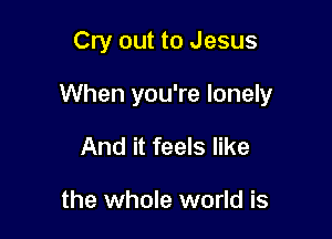 Cry out to Jesus

When you're lonely

And it feels like

the whole world is