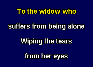 To the widow who
suffers from being alone

Wiping the tears

from her eyes