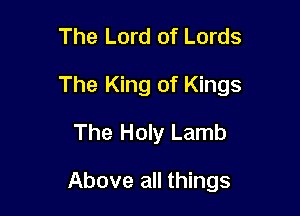 The Lord of Lords

The King of Kings

The Holy Lamb

Above all things