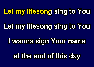 Let my lifesong sing to You
Let my lifesong sing to You
I wanna sign Your name

at the end of this day