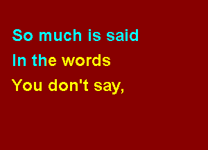 So much is said
In the words

You don't say,