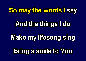 80 may the words I say

And the things I do

Make my Iifesong sing

Bring a smile to You