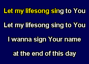 Let my lifesong sing to You
Let my lifesong sing to You
I wanna sign Your name

at the end of this day