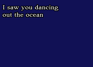 I saw you dancing
out the ocean