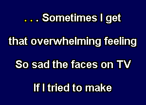 . . . Sometimes I get

that overwhelming feeling

So sad the faces on TV

If I tried to make