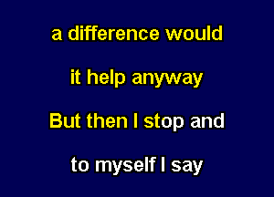 a difference would

it help anyway

But then I stop and

to myselfl say