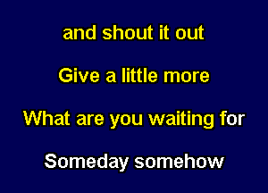 and shout it out

Give a little more

What are you waiting for

Someday somehow