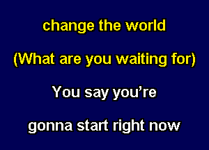 change the world

(What are you waiting for)

You say yowre

gonna start right now
