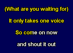 (What are you waiting for)

It only takes one voice
80 come on now

and shout it out