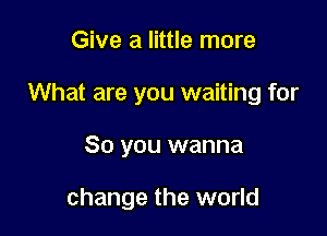 Give a little more
What are you waiting for

So you wanna

change the world