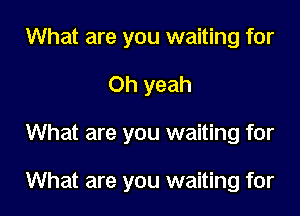 What are you waiting for

Oh yeah

What are you waiting for

What are you waiting for