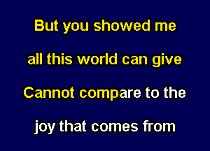 But you showed me

all this world can give

Cannot compare to the

joy that comes from