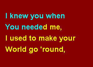 I knew you when
You needed me,

I used to make your
World go 'round,