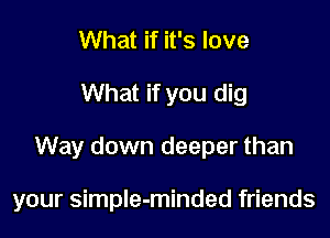 What if it's love
What if you dig

Way down deeper than

your simple-minded friends