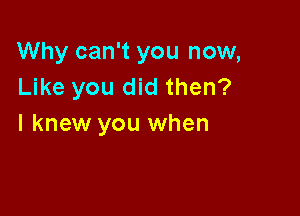 Why can't you now,
Like you did then?

I knew you when