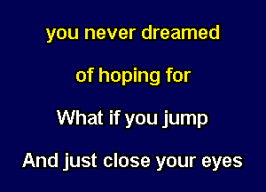 you never dreamed
of hoping for
What if you jump

And just close your eyes