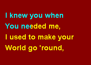 I knew you when
You needed me,

I used to make your
World go 'round,