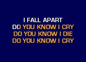 l FALL APART
DO YOU KNOW I CRY

DO YOU KNOW I DIE
DO YOU KNOW I CRY