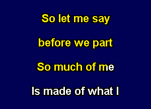 So let me say

before we part
So much of me

Is made of what I