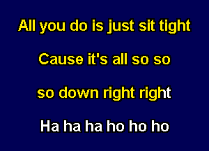 All you do is just sit tight

Cause it's all so so
so down right right

Ha ha ha ho ho ho