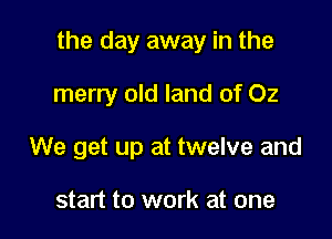 the day away in the

merry old land of 02

We get up at twelve and

start to work at one