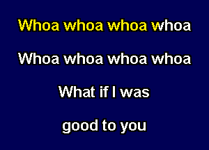 Whoa whoa whoa whoa
Whoa whoa whoa whoa

What if I was

good to you