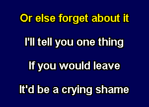 Or else forget about it

I'll tell you one thing

If you would leave

It'd be a crying shame