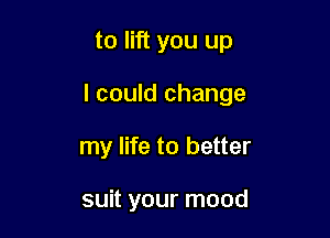 to lift you up

I could change

my life to better

suit your mood