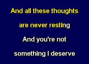 And all these thoughts

are never resting
And you're not

something I deserve