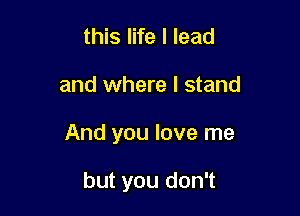 this life I lead

and where I stand

And you love me

but you don't