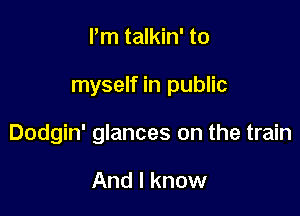 Pm talkin' to

myself in public

Dodgin' glances on the train

And I know