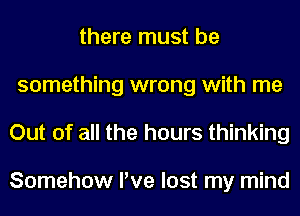 there must be
something wrong with me
Out of all the hours thinking

Somehow I've lost my mind