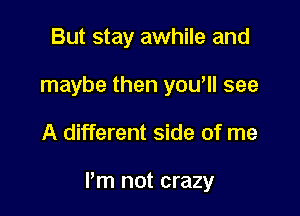 But stay awhile and
maybe then you'll see

A different side of me

I'm not crazy