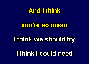 And I think

you're so mean

I think we should try

lthink I could need