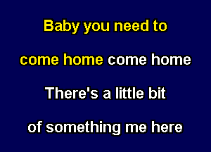 Baby you need to
come home come home

There's a little bit

of something me here