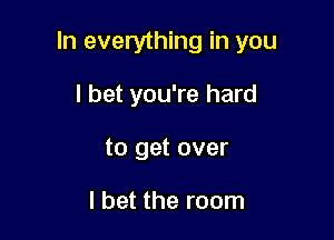 In everything in you

I bet you're hard
to get over

I bet the room