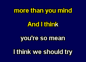 more than you mind
And I think

you're so mean

lthink we should try