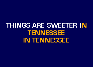 THINGS ARE SWEETER IN
TENNESSEE
IN TENNESSEE