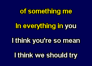 of something me
In everything in you

lthink you're so mean

lthink we should try