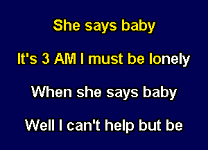 She says baby
It's 3 AM I must be lonely

When she says baby

Well I can't help but be