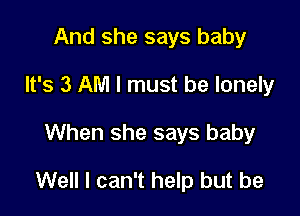 And she says baby
It's 3 AM I must be lonely

When she says baby

Well I can't help but be