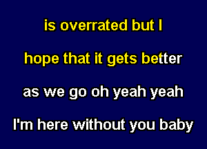 is overrated but I
hope that it gets better

as we go oh yeah yeah

I'm here without you baby